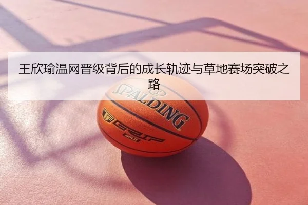 王欣瑜温网晋级背后的成长轨迹与草地赛场突破之路