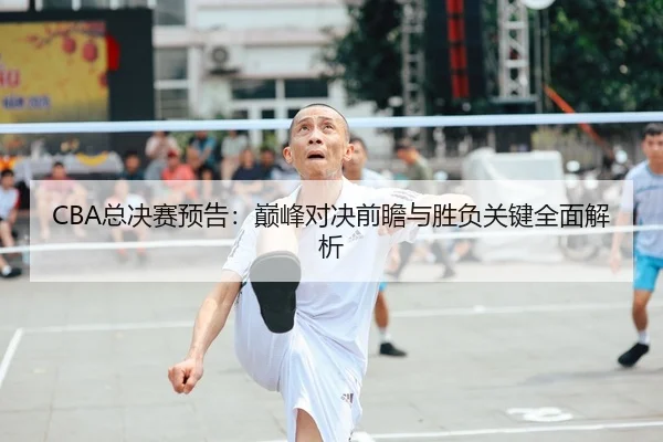 CBA总决赛预告：巅峰对决前瞻与胜负关键全面解析