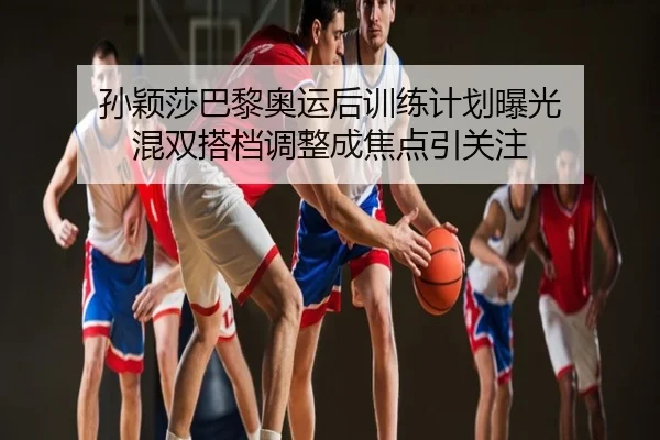 孙颖莎巴黎奥运后训练计划曝光 混双搭档调整成焦点引关注