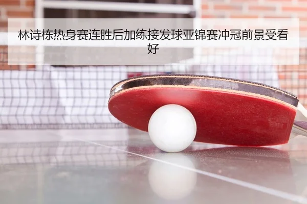 林诗栋热身赛连胜后加练接发球亚锦赛冲冠前景受看好