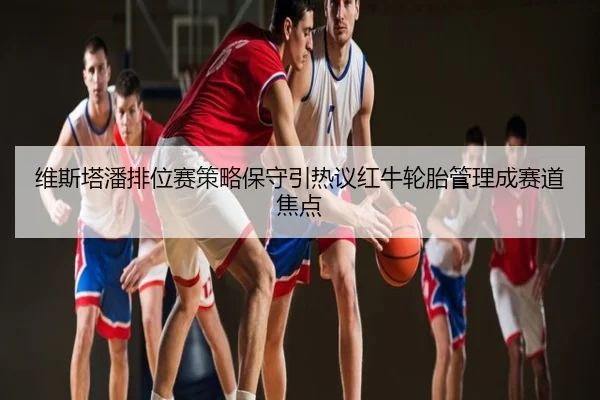 维斯塔潘排位赛策略保守引热议红牛轮胎管理成赛道焦点
