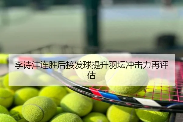 李诗沣连胜后接发球提升羽坛冲击力再评估
