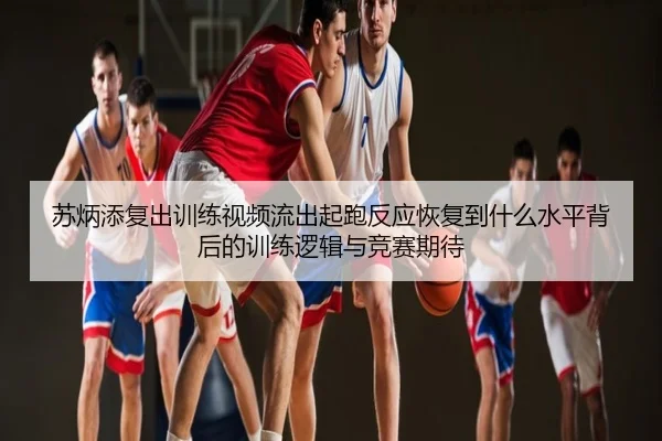 苏炳添复出训练视频流出起跑反应恢复到什么水平背后的训练逻辑与竞赛期待